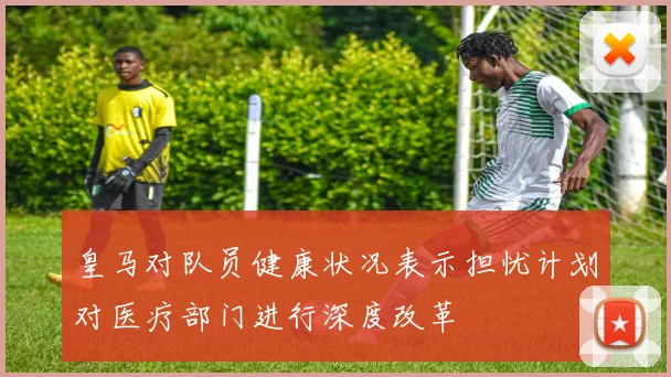 皇马对队员健康状况表示担忧计划对医疗部门进行深度改革