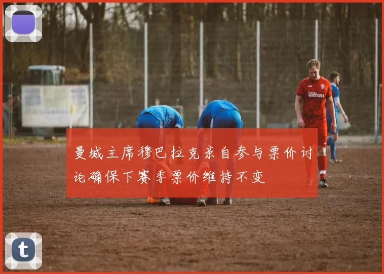 曼城主席穆巴拉克亲自参与票价讨论确保下赛季票价维持不变