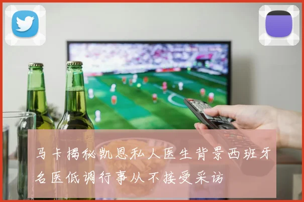 马卡揭秘凯恩私人医生背景西班牙名医低调行事从不接受采访