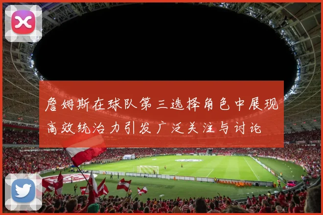 詹姆斯在球队第三选择角色中展现高效统治力引发广泛关注与讨论
